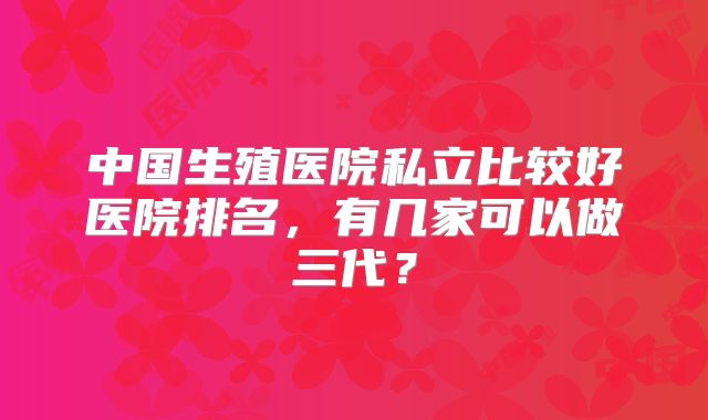 中国生殖医院私立比较好医院排名,有几家可以做三代?
