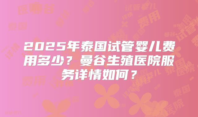 2025年泰国试管婴儿费用多少？曼谷生殖医院服务详情如何？