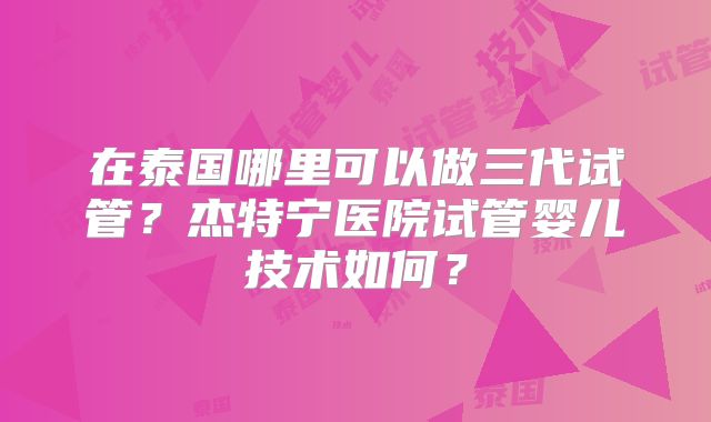 在泰国哪里可以做三代试管？杰特宁医院试管婴儿技术如何？