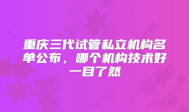 重庆三代试管私立机构名单公布，哪个机构技术好一目了然