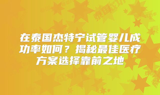 在泰国杰特宁试管婴儿成功率如何？揭秘最佳医疗方案选择靠前之地