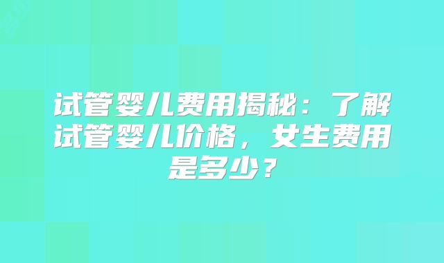 试管婴儿费用揭秘：了解试管婴儿价格，女生费用是多少？