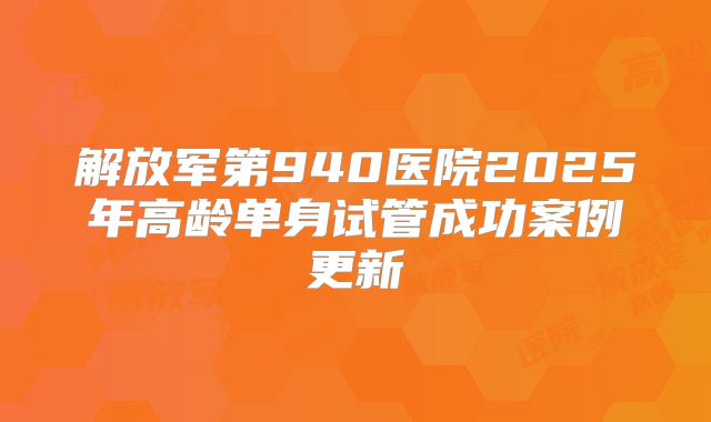 解放军第940医院2025年高龄单身试管成功案例更新