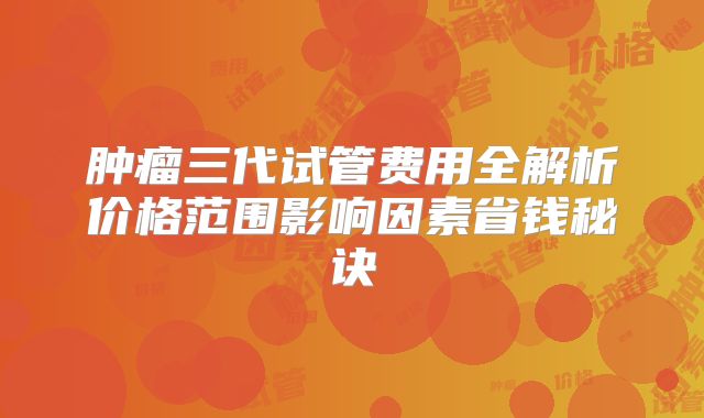 肿瘤三代试管费用全解析价格范围影响因素省钱秘诀