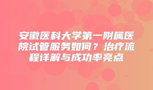 安徽医科大学第一附属医院试管服务如何？治疗流程详解与成功率亮点