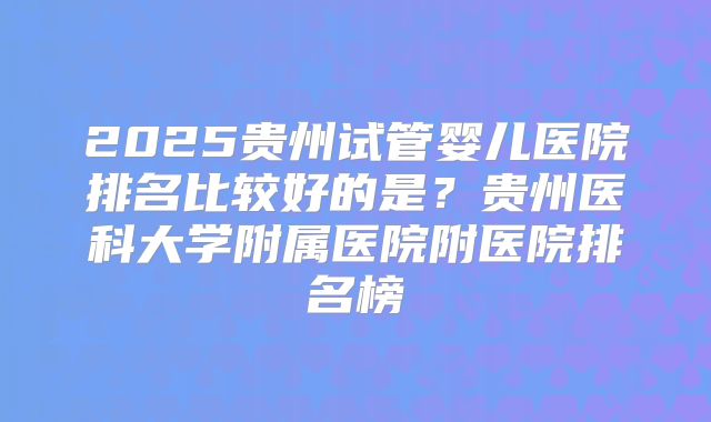 2025贵州试管婴儿医院排名比较好的是？贵州医科大学附属医院附医院排名榜