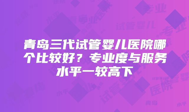 青岛三代试管婴儿医院哪个比较好？专业度与服务水平一较高下