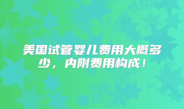 美国试管婴儿费用大概多少,内附费用构成!