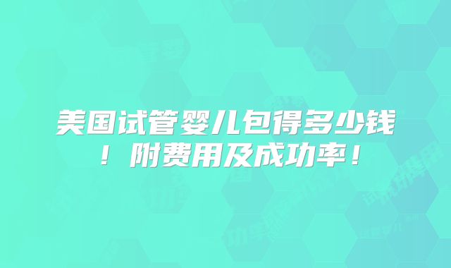 美国试管婴儿包得多少钱!附费用及成功率!