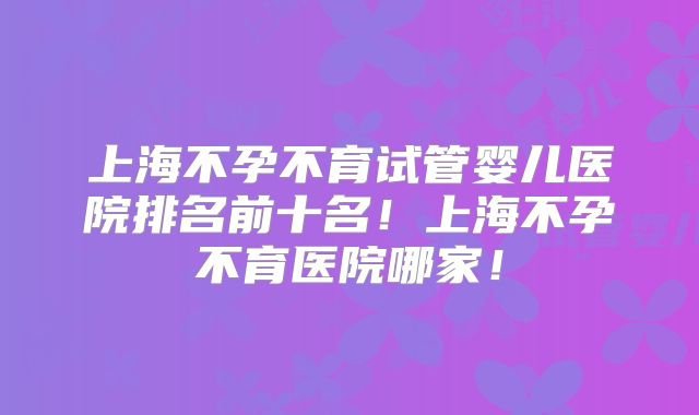 上海不孕不育试管婴儿医院排名前十名！上海不孕不育医院哪家！
