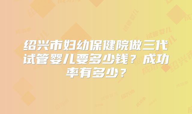 绍兴市妇幼保健院做三代试管婴儿要多少钱？成功率有多少？