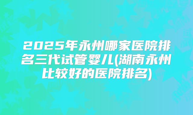 2025年永州哪家医院排名三代试管婴儿(湖南永州比较好的医院排名)