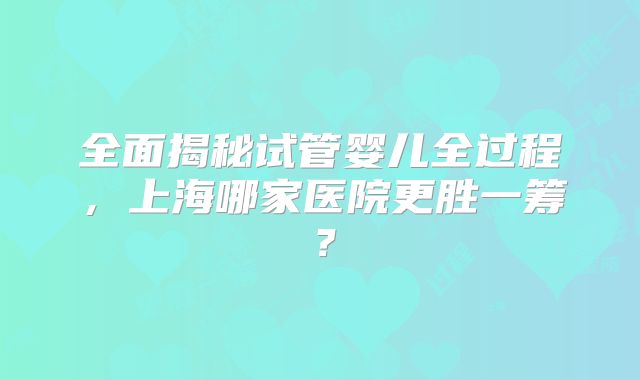 全面揭秘试管婴儿全过程，上海哪家医院更胜一筹？