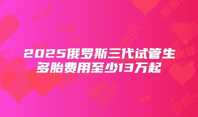 2025俄罗斯三代试管生多胎费用至少13万起