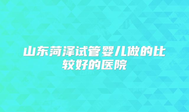 山东菏泽试管婴儿做的比较好的医院