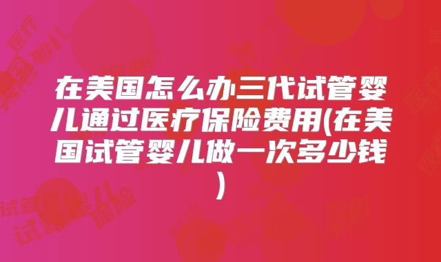 在美国怎么办三代试管婴儿通过医疗保险费用(在美国试管婴儿做一次多少钱)