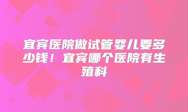 宜宾医院做试管婴儿要多少钱！宜宾哪个医院有生殖科