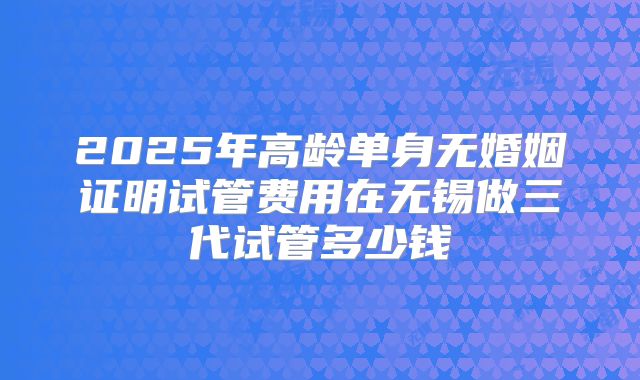 2025年高龄单身无婚姻证明试管费用在无锡做三代试管多少钱