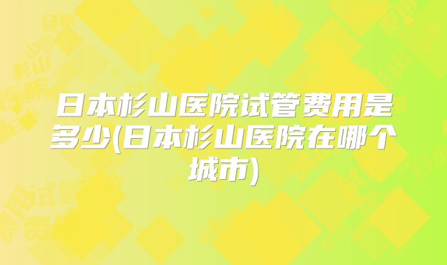 日本杉山医院试管费用是多少(日本杉山医院在哪个城市)