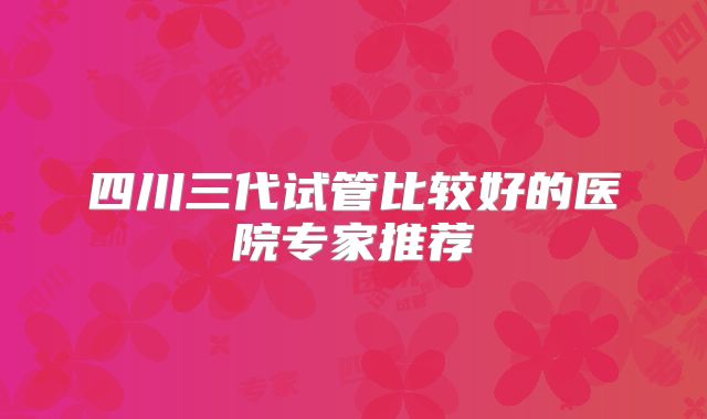 四川三代试管比较好的医院专家推荐