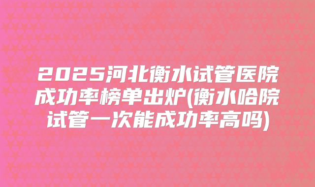 2025河北衡水试管医院成功率榜单出炉(衡水哈院试管一次能成功率高吗)