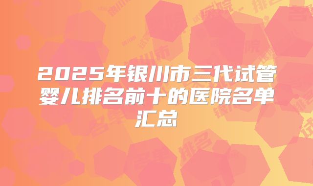 2025年银川市三代试管婴儿排名前十的医院名单汇总