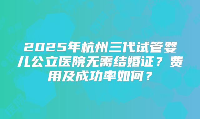 2025年杭州三代试管婴儿公立医院无需结婚证？费用及成功率如何？