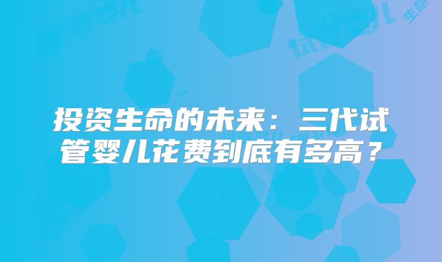 投资生命的未来：三代试管婴儿花费到底有多高？