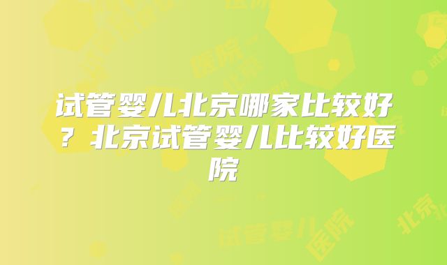 试管婴儿北京哪家比较好？北京试管婴儿比较好医院