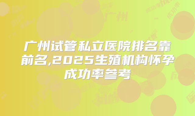 广州试管私立医院排名靠前名,2025生殖机构怀孕成功率参考
