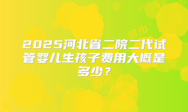 2025河北省二院二代试管婴儿生孩子费用大概是多少?