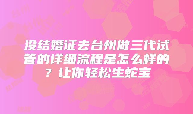 没结婚证去台州做三代试管的详细流程是怎么样的？让你轻松生蛇宝