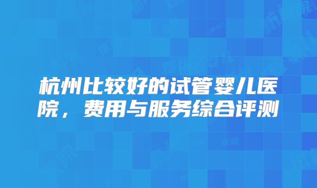 杭州比较好的试管婴儿医院，费用与服务综合评测