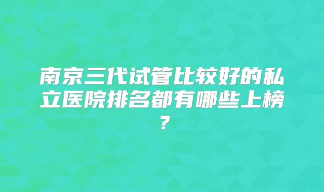 南京三代试管比较好的私立医院排名都有哪些上榜？