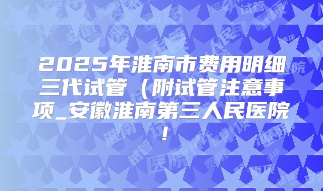 2025年淮南市费用明细三代试管（附试管注意事项_安徽淮南第三人民医院！