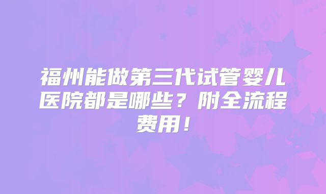 福州能做第三代试管婴儿医院都是哪些？附全流程费用！