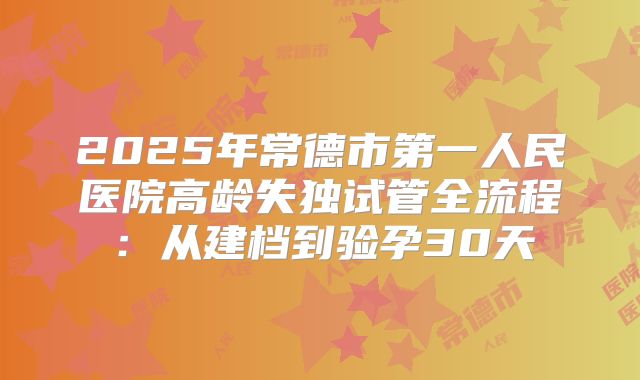 2025年常德市第一人民医院高龄失独试管全流程:从建档到验孕30天