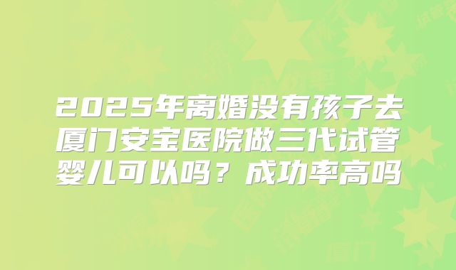 2025年离婚没有孩子去厦门安宝医院做三代试管婴儿可以吗?成功率高吗