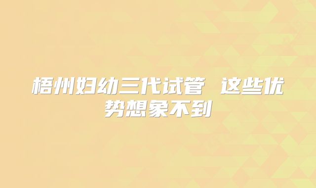 梧州妇幼三代试管 这些优势想象不到