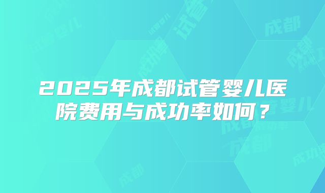 2025年成都试管婴儿医院费用与成功率如何？