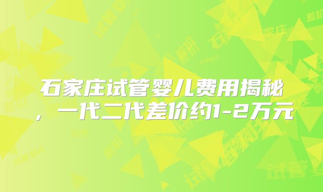 石家庄试管婴儿费用揭秘，一代二代差价约1-2万元