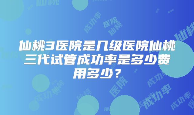 仙桃3医院是几级医院仙桃三代试管成功率是多少费用多少？