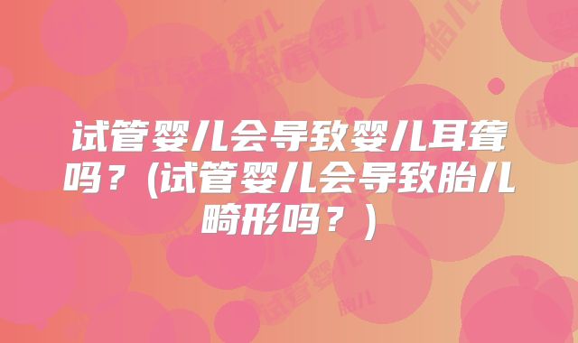 试管婴儿会导致婴儿耳聋吗?(试管婴儿会导致胎儿畸形吗?)