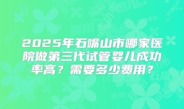 2025年石嘴山市哪家医院做第三代试管婴儿成功率高？需要多少费用？