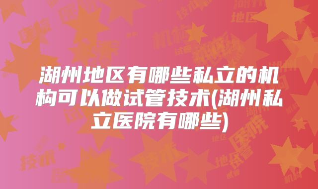 湖州地区有哪些私立的机构可以做试管技术(湖州私立医院有哪些)