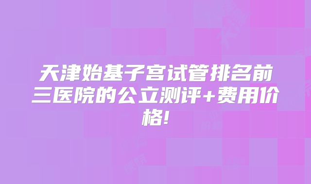 天津始基子宫试管排名前三医院的公立测评+费用价格!