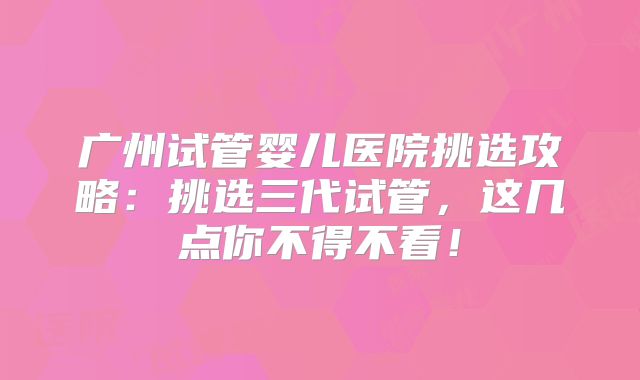 广州试管婴儿医院挑选攻略：挑选三代试管，这几点你不得不看！