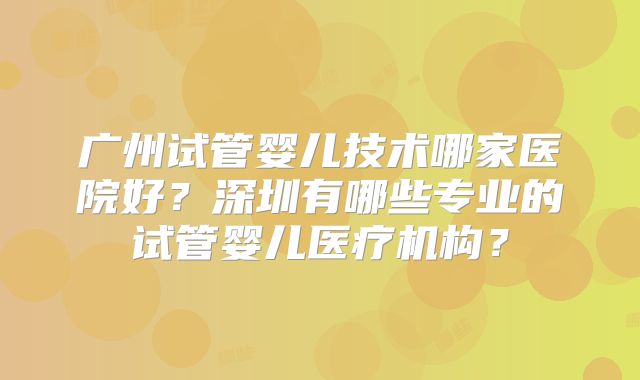 广州试管婴儿技术哪家医院好？深圳有哪些专业的试管婴儿医疗机构？