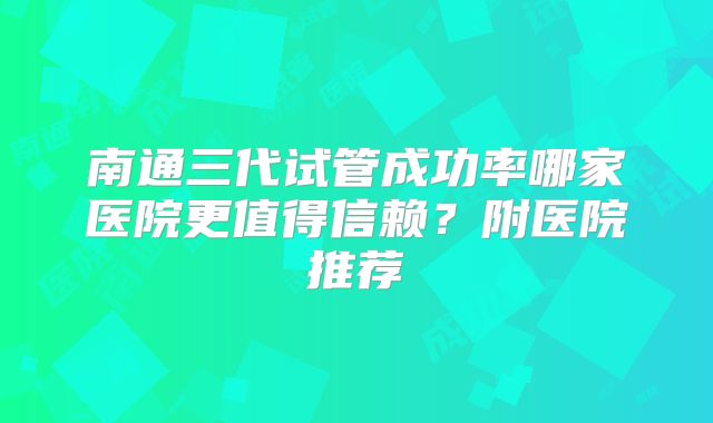 南通三代试管成功率哪家医院更值得信赖？附医院推荐