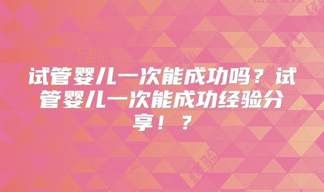 试管婴儿一次能成功吗？试管婴儿一次能成功经验分享！？